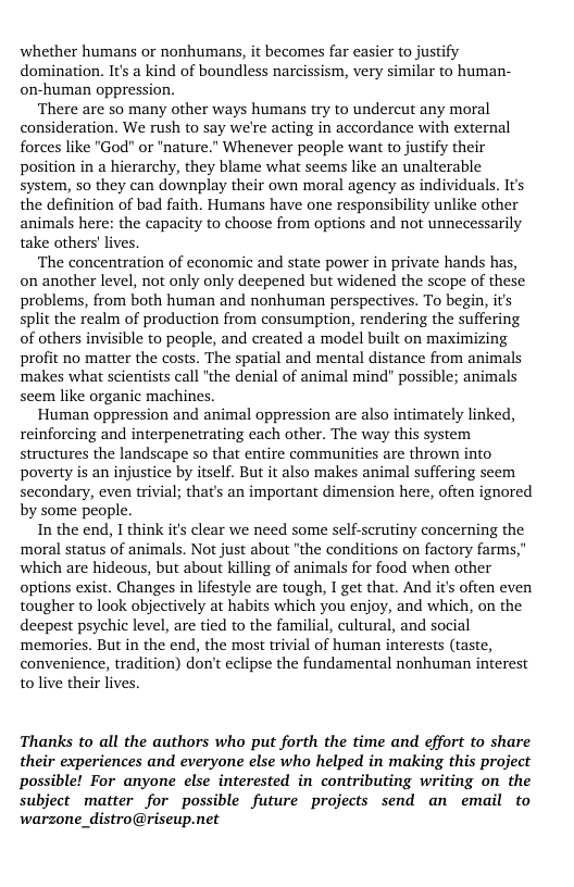 whether humans or nonhumans, it becomes far asier to justify domination. It’s a kind of boundless narcissism, very similar to human- on-human oppression.  There are so many other ways humans try to undercut any moral consideration. We rush to say we’re acting in accordance with external forces like "God" or "nature.” Whenever people want to justify their position in a hierarchy, they blame what seems like an unalterable system, so they can downplay their own moral agency as individuals. Its the definition of bad faith. Humans have one responsibility unlike other animals here: the capacity to choose from options and not unnecessarily take others’ lives.  ‘The concentration of economic and state power in private hands has, on another level, not only only deepened but widened the scope of these problems, from both human and nonhuman perspectives. To begin, it’s split the realm of production from consumption, rendering the suffering of others invisible to people, and created a model built on maximizing profit no matter the costs. The spatial and mental distance from animals ‘makes what scientists call ’the denial of animal mind” possible; animals seem like organic machines.  ‘Human oppression and animal oppression are also intimately linked, reinforcing and interpenetrating each other. The way this system structures the landscape so that entire communities are thrown into poverty s an injustice by itself. But it also makes animal suffering seem secondary, even trivial; that’s an important dimension here, often ignored by some people.  In the end, I think it clear we need some self-scrutiny concerning the moral status of animals. Not just about "the conditions on factory farms," which are hideous, but about killing of animals for food when other options exist. Changes in lifestyle are tough, I get that. And it’ often even tougher to look objectively at habits which you enjoy, and which, on the deepest psychic level, are tied to the familial, cultural, and social memories. But in the end, the most trivial of human interests (aste, convenience, tradition) don’t eclipse the fundamental nonhuman interest to live their lives.  Thanks to all the authors who put forth the time and effort to share their experiences and everyone else who helped in making this project possible! For anyone else interested in contributing writing on the subject matter for possible future projects send an email to warzone_distro@riseup.net 